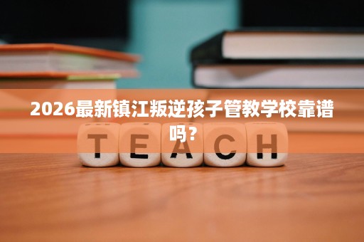 2026最新镇江叛逆孩子管教学校靠谱吗？