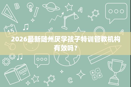 2026最新随州厌学孩子特训管教机构有效吗? 2026最新随州厌学孩子特训管教机构有效吗?