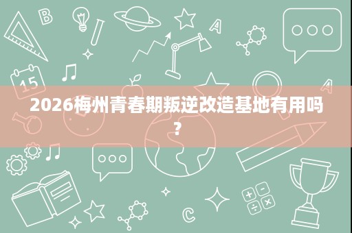 2026梅州青春期叛逆改造基地有用吗？