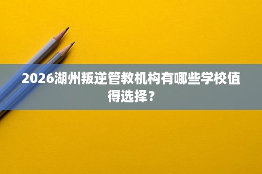 2026湖州叛逆管教机构有哪些学校值得选择? 2026湖州叛逆管教机构有哪些学校值得选择?