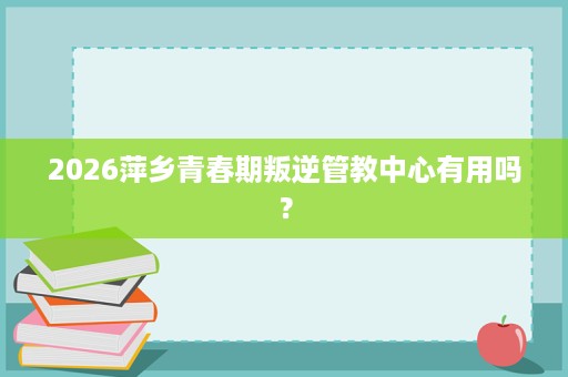 2026萍乡青春期叛逆管教中心有用吗? 2026萍乡青春期叛逆管教中心有用吗?