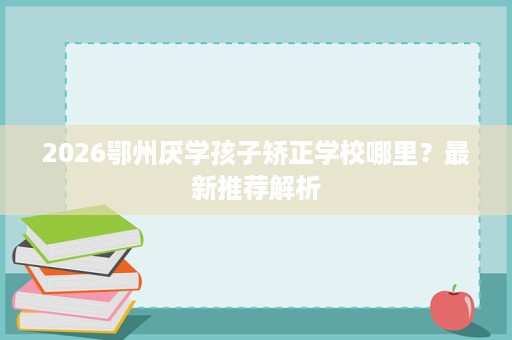 2026鄂州厌学孩子矫正学校哪里?最新推荐解析 2026鄂州厌学孩子矫正学校哪里?最新推荐解析