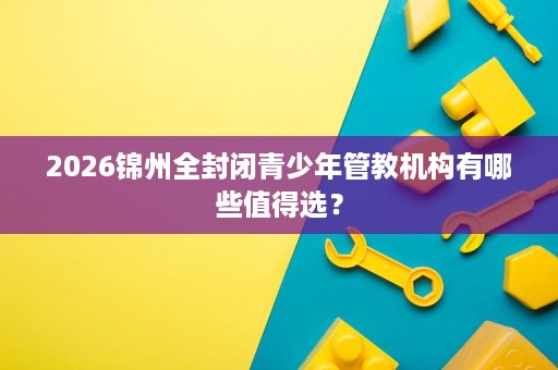 2026锦州全封闭青少年管教机构有哪些值得选? 2026锦州全封闭青少年管教机构有哪些值得选?