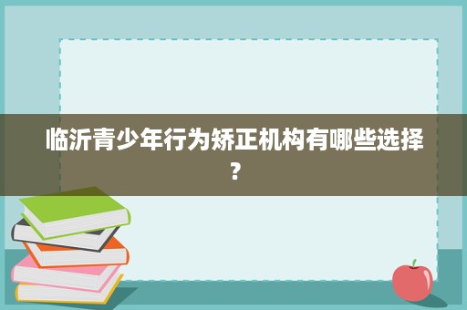 临沂青少年行为矫正机构有哪些选择? 临沂青少年行为矫正机构有哪些选择?