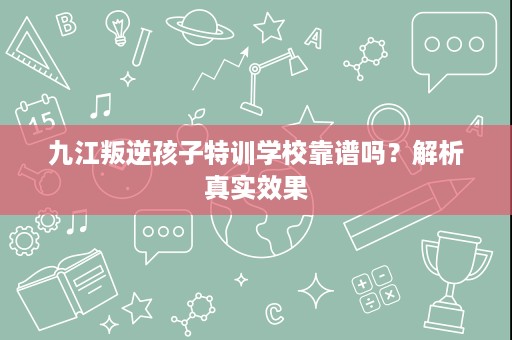 九江叛逆孩子特训学校靠谱吗？解析真实效果