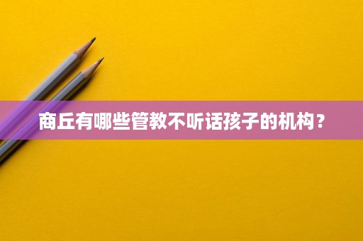 商丘有哪些管教不听话孩子的机构? 商丘有哪些管教不听话孩子的机构?