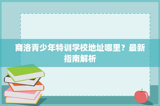 商洛青少年特训学校地址哪里?最新指南解析 商洛青少年特训学校地址哪里?最新指南解析