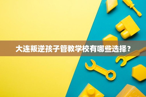 大连叛逆孩子管教学校有哪些选择? 大连叛逆孩子管教学校有哪些选择?