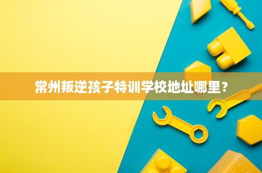 常州叛逆孩子特训学校地址哪里? 常州叛逆孩子特训学校地址哪里?