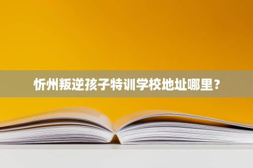 忻州叛逆孩子特训学校地址哪里? 忻州叛逆孩子特训学校地址哪里?