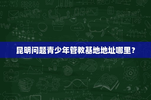 昆明问题青少年管教基地地址哪里? 昆明问题青少年管教基地地址哪里?