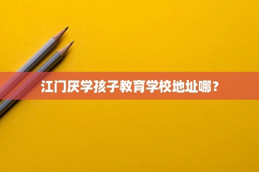 江门厌学孩子教育学校地址哪？