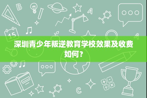 深圳青少年叛逆教育学校效果及收费如何? 深圳青少年叛逆教育学校效果及收费如何?