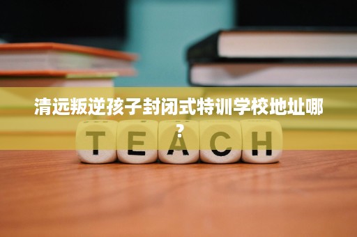 清远叛逆孩子封闭式特训学校地址哪? 清远叛逆孩子封闭式特训学校地址哪?