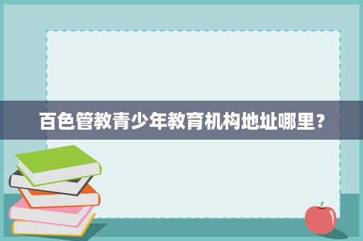 百色管教青少年教育机构地址哪里? 百色管教青少年教育机构地址哪里?