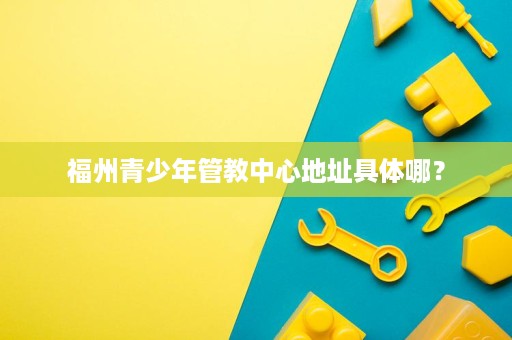 福州青少年管教中心地址具体哪? 福州青少年管教中心地址具体哪?