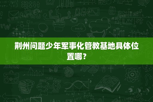 荆州问题少年军事化管教基地具体位置哪？