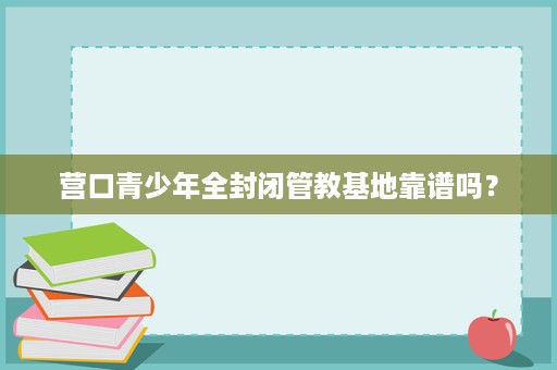 营口青少年全封闭管教基地靠谱吗? 营口青少年全封闭管教基地靠谱吗?