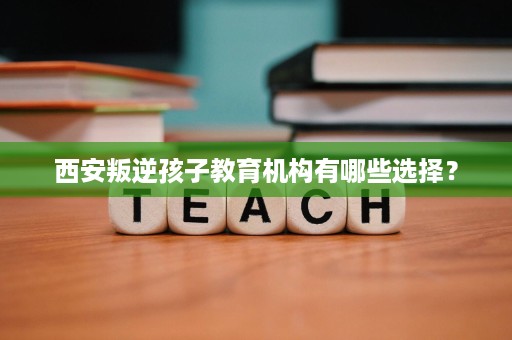 西安叛逆孩子教育机构有哪些选择? 西安叛逆孩子教育机构有哪些选择?