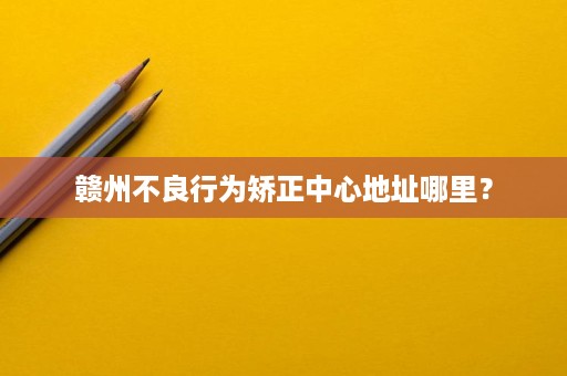 赣州不良行为矫正中心地址哪里? 赣州不良行为矫正中心地址哪里?