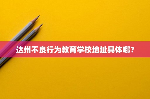 达州不良行为教育学校地址具体哪？