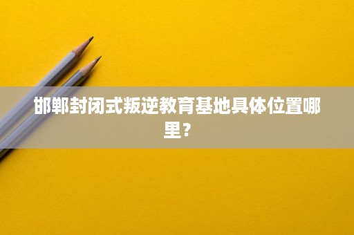 邯郸封闭式叛逆教育基地具体位置哪里？