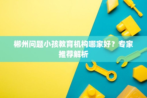 郴州问题小孩教育机构哪家好?专家推荐解析 郴州问题小孩教育机构哪家好?专家推荐解析