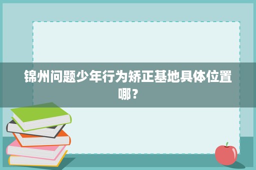 锦州问题少年行为矫正基地具体位置哪? 锦州问题少年行为矫正基地具体位置哪?