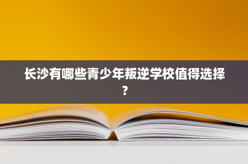 长沙有哪些青少年叛逆学校值得选择? 长沙有哪些青少年叛逆学校值得选择?