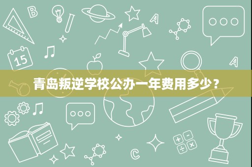 青岛叛逆学校公办一年费用多少? 青岛叛逆学校公办一年费用多少?