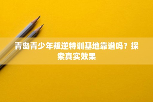 青岛青少年叛逆特训基地靠谱吗?探索真实效果 青岛青少年叛逆特训基地靠谱吗?探索真实效果