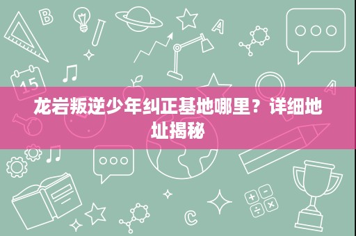 龙岩叛逆少年纠正基地哪里？详细地址揭秘