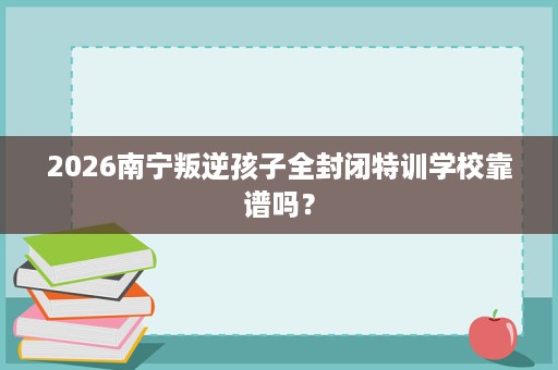2026南宁叛逆孩子全封闭特训学校靠谱吗? 2026南宁叛逆孩子全封闭特训学校靠谱吗?