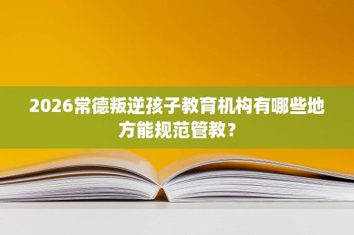 2026常德叛逆孩子教育机构有哪些地方能规范管教? 2026常德叛逆孩子教育机构有哪些地方能规范管教?