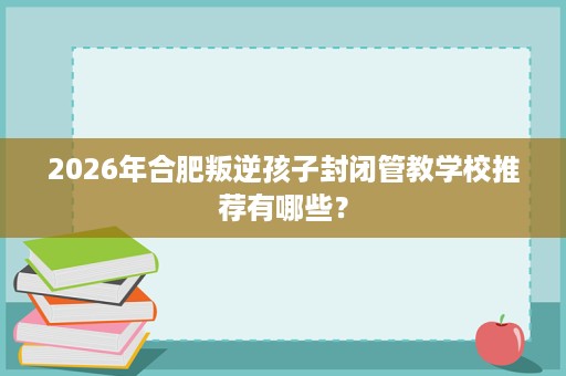 2026年合肥叛逆孩子封闭管教学校推荐有哪些? 2026年合肥叛逆孩子封闭管教学校推荐有哪些?