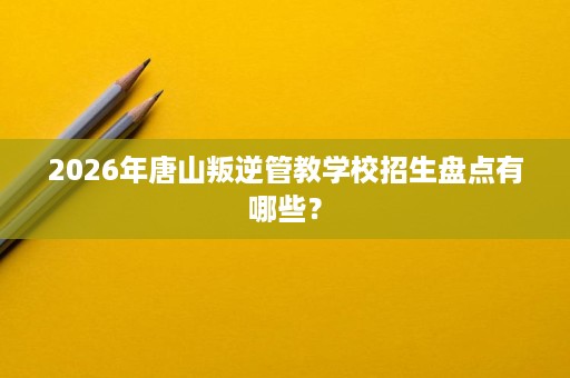2026年唐山叛逆管教学校招生盘点有哪些？