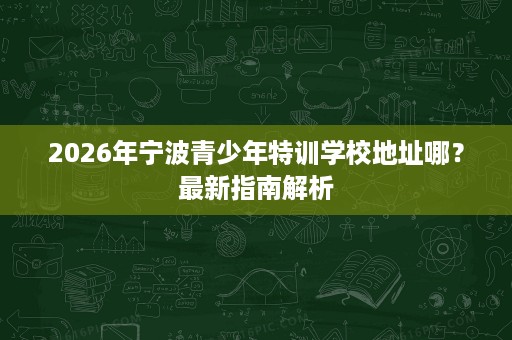 2026年宁波青少年特训学校地址哪?最新指南解析 2026年宁波青少年特训学校地址哪?最新指南解析