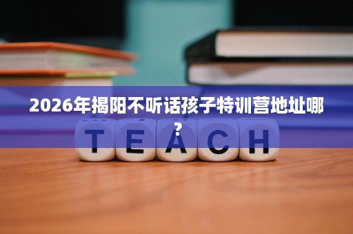 2026年揭阳不听话孩子特训营地址哪? 2026年揭阳不听话孩子特训营地址哪?