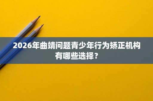 2026年曲靖问题青少年行为矫正机构有哪些选择？