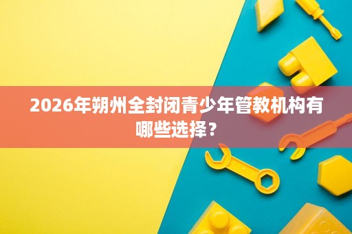 2026年朔州全封闭青少年管教机构有哪些选择? 2026年朔州全封闭青少年管教机构有哪些选择?