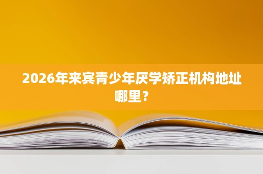 2026年来宾青少年厌学矫正机构地址哪里? 2026年来宾青少年厌学矫正机构地址哪里?