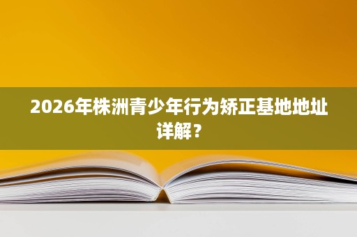 2026年株洲青少年行为矫正基地地址详解? 2026年株洲青少年行为矫正基地地址详解?