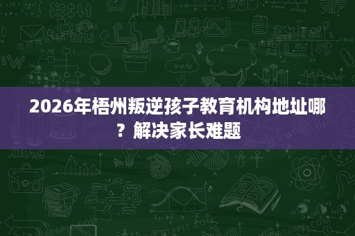 2026年梧州叛逆孩子教育机构地址哪?解决家长难题 2026年梧州叛逆孩子教育机构地址哪?解决家长难题