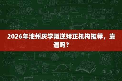 2026年池州厌学叛逆矫正机构推荐，靠谱吗？