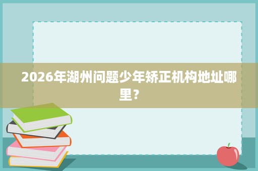 2026年湖州问题少年矫正机构地址哪里? 2026年湖州问题少年矫正机构地址哪里?