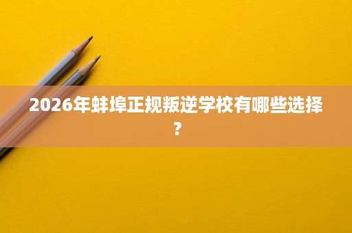 2026年蚌埠正规叛逆学校有哪些选择? 2026年蚌埠正规叛逆学校有哪些选择?