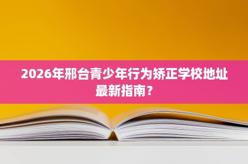 2026年邢台青少年行为矫正学校地址最新指南? 2026年邢台青少年行为矫正学校地址最新指南?