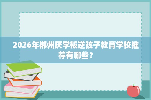 2026年郴州厌学叛逆孩子教育学校推荐有哪些？