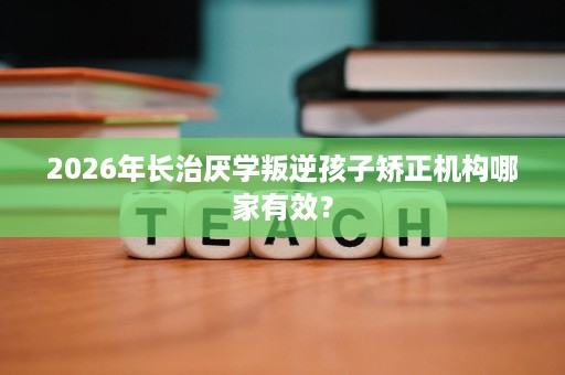 2026年长治厌学叛逆孩子矫正机构哪家有效？