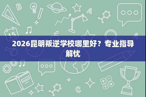 2026昆明叛逆学校哪里好?专业指导解忧 2026昆明叛逆学校哪里好?专业指导解忧